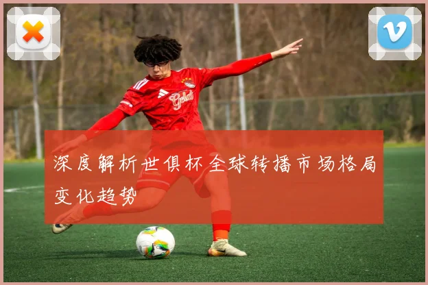 深度解析世俱杯全球转播市场格局变化趋势