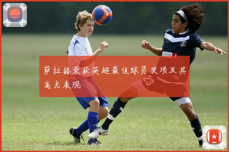 萨拉赫荣获英超最佳球员奖项及其高光表现