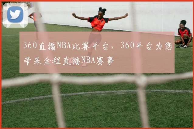 360直播NBA比赛平台，360平台为您带来全程直播NBA赛事