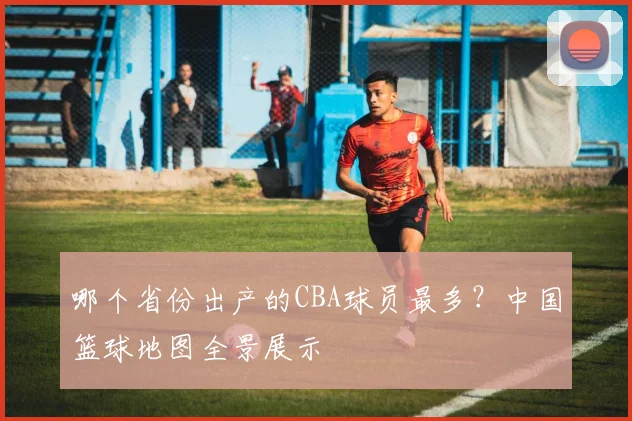 哪个省份出产的CBA球员最多？中国篮球地图全景展示