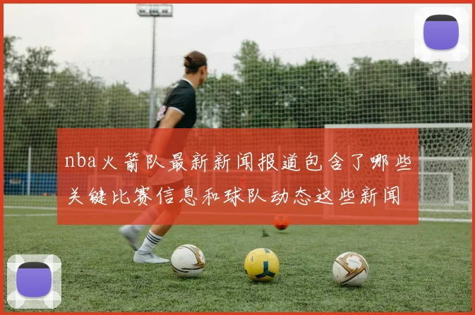 nba火箭队最新新闻报道包含了哪些关键比赛信息和球队动态这些新闻对球队未来发展有何启示