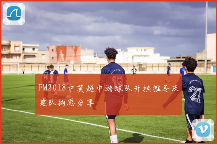 FM2018中英超中游球队开档推荐及建队构思分享