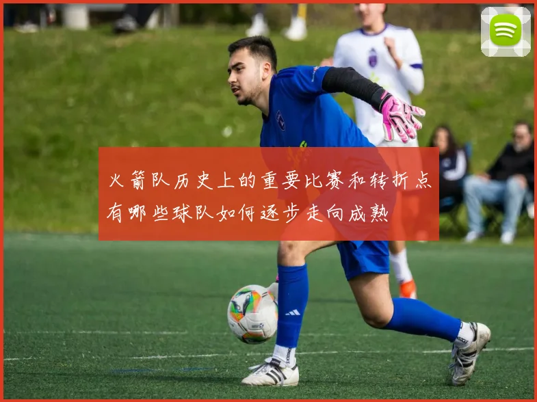 火箭队历史上的重要比赛和转折点有哪些球队如何逐步走向成熟